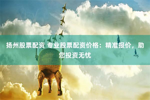 扬州股票配资 专业股票配资价格：精准报价，助您投资无忧