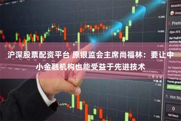 沪深股票配资平台 原银监会主席尚福林：要让中小金融机构也能受益于先进技术