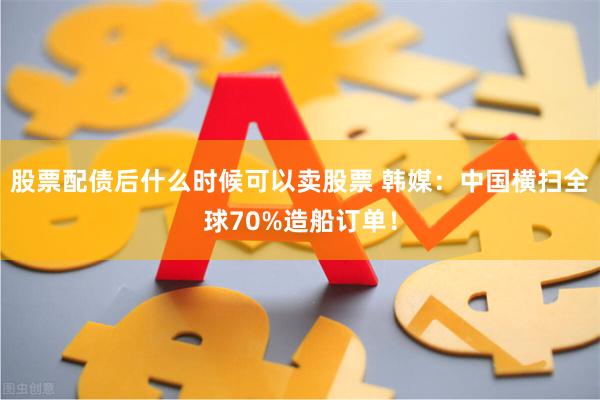 股票配债后什么时候可以卖股票 韩媒：中国横扫全球70%造船订单！