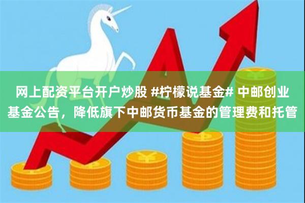 网上配资平台开户炒股 #柠檬说基金# 中邮创业基金公告，降低旗下中邮货币基金的管理费和托管