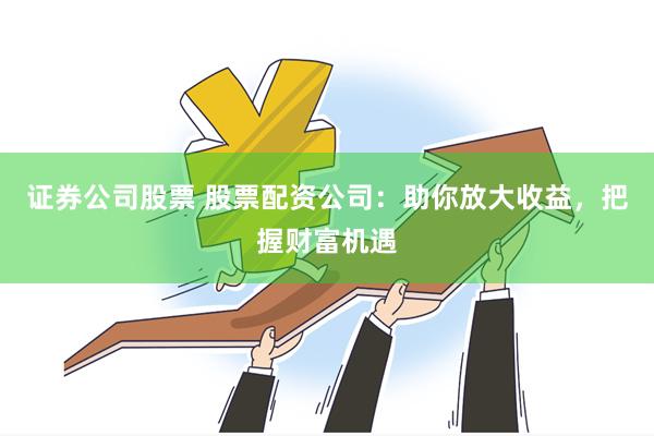 证券公司股票 股票配资公司：助你放大收益，把握财富机遇