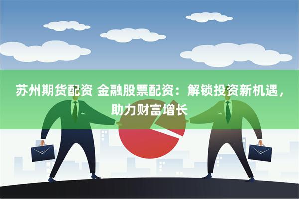 苏州期货配资 金融股票配资：解锁投资新机遇，助力财富增长