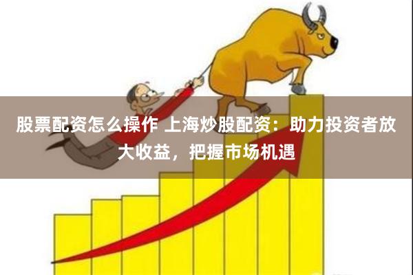 股票配资怎么操作 上海炒股配资：助力投资者放大收益，把握市场机遇