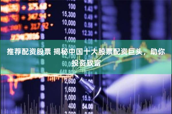 推荐配资股票 揭秘中国十大股票配资巨头，助你投资致富