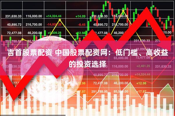 吉首股票配资 中国股票配资网：低门槛、高收益的投资选择