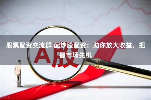 股票配资交流群 配炒股配资：助你放大收益，把握市场先机