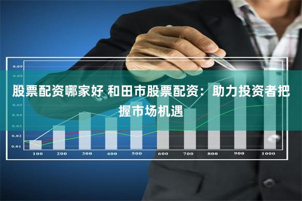 股票配资哪家好 和田市股票配资：助力投资者把握市场机遇