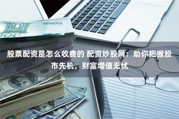 股票配资是怎么收费的 配资炒股网：助你把握股市先机，财富增值无忧