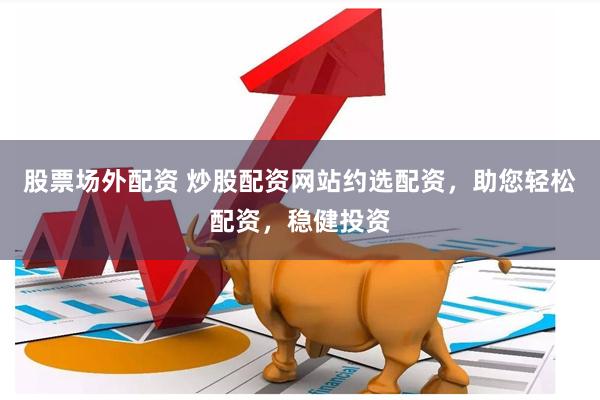股票场外配资 炒股配资网站约选配资，助您轻松配资，稳健投资