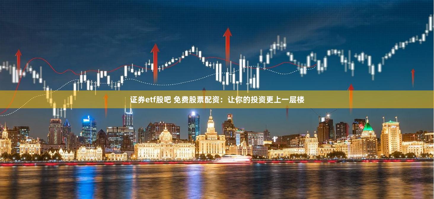 证券etf股吧 免费股票配资：让你的投资更上一层楼