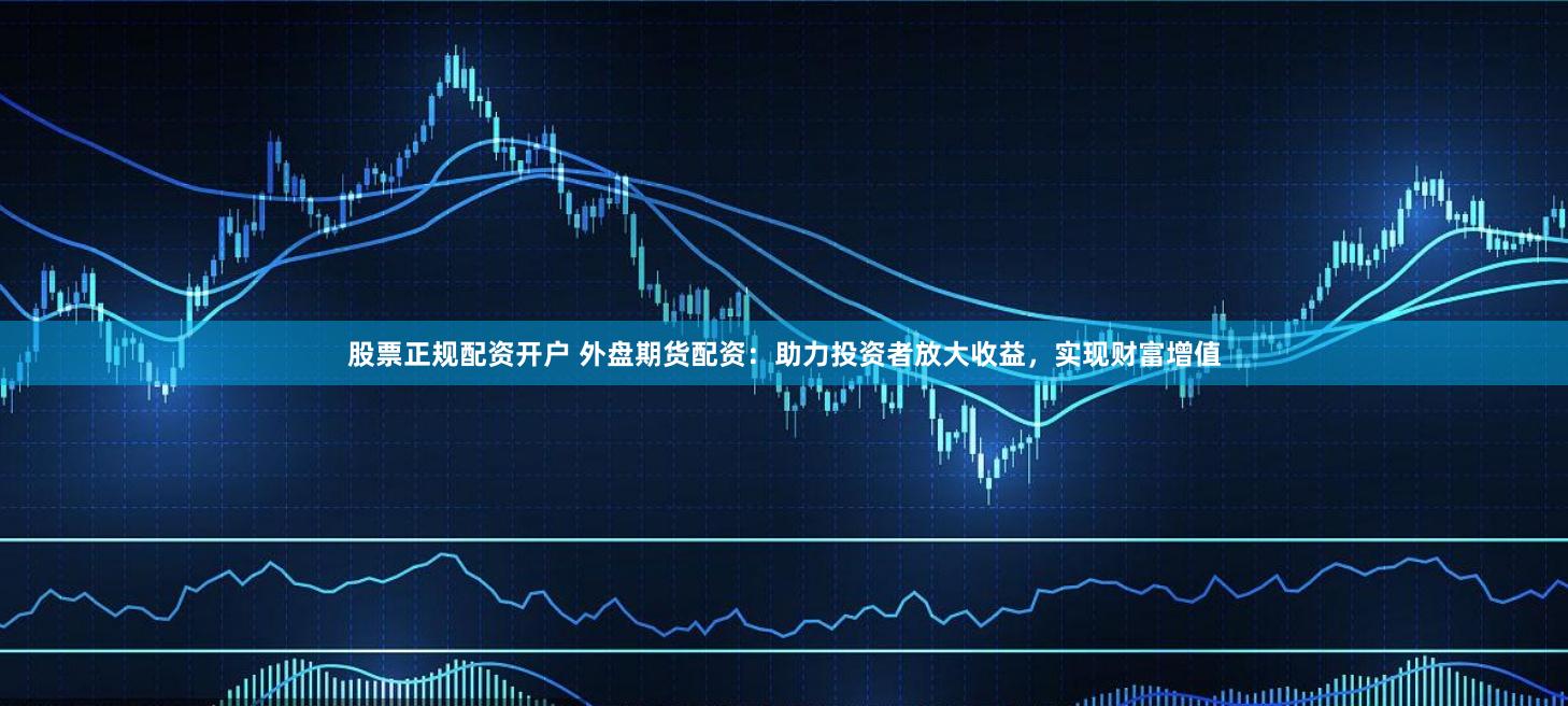 股票正规配资开户 外盘期货配资：助力投资者放大收益，实现财富增值