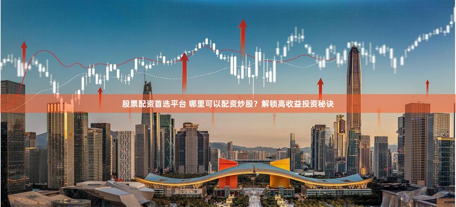 股票配资首选平台 哪里可以配资炒股？解锁高收益投资秘诀