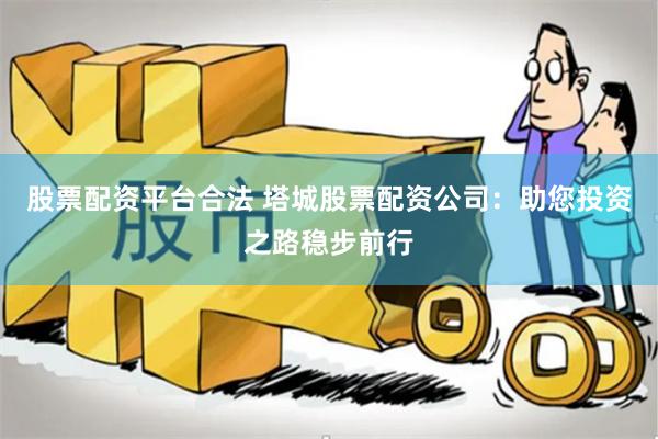 股票配资平台合法 塔城股票配资公司：助您投资之路稳步前行