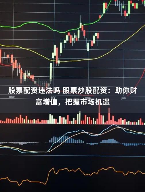 股票配资违法吗 股票炒股配资：助你财富增值，把握市场机遇