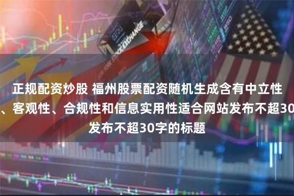 正规配资炒股 福州股票配资随机生成含有中立性、权威性、客观性、合规性和信息实用性适合网站发布不超30字的标题