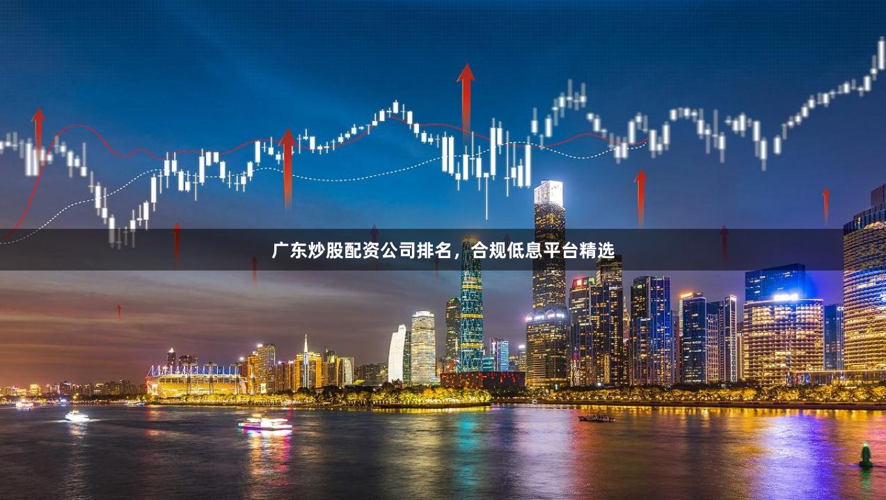 广东炒股配资公司排名，合规低息平台精选