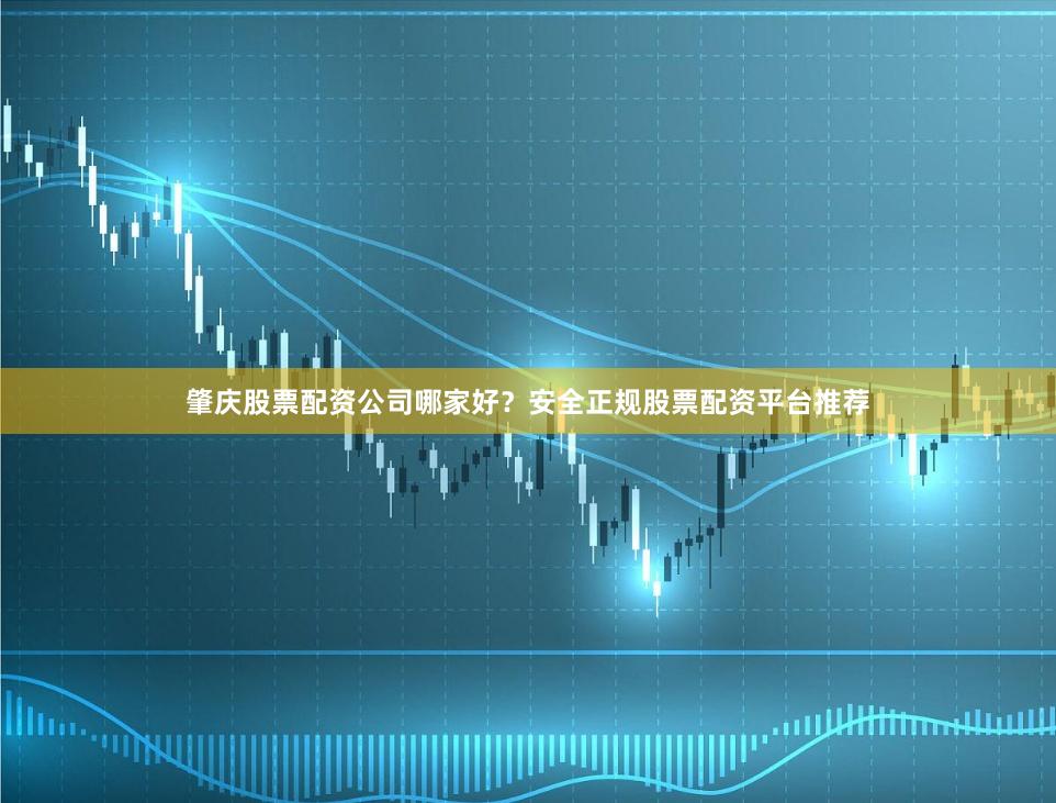 肇庆股票配资公司哪家好？安全正规股票配资平台推荐