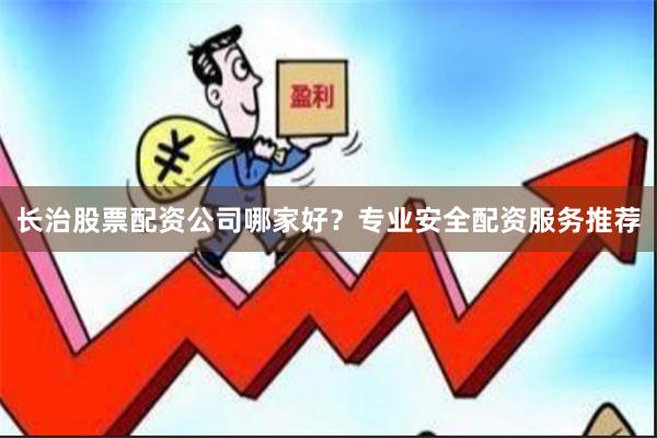 长治股票配资公司哪家好？专业安全配资服务推荐