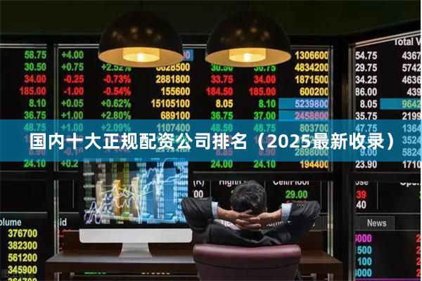国内十大正规配资公司排名（2025最新收录）